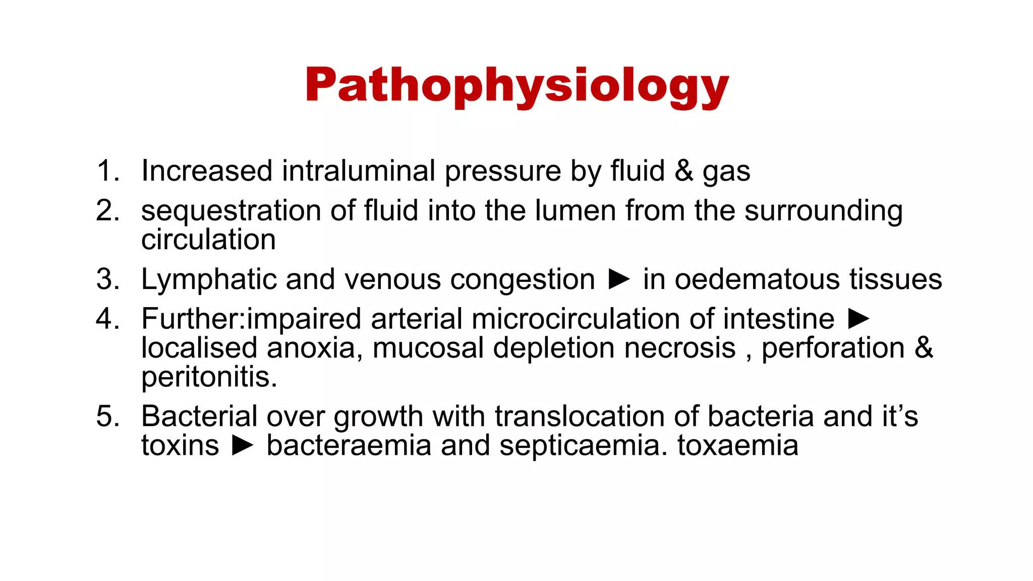 Pathophysiology
1. Increased intraluminal pressure by fluid & gas
2. sequestration of fluid into the lumen from the surrounding
circulation
3. Lymphatic and venous congestion ► in oedematous tissues
4. Further:impaired arterial microcirculation of intestine ►
localised anoxia, mucosal depletion necrosis , perforation &
peritonitis.
5. Bacterial over growth with translocation of bacteria and it’s
toxins ► bacteraemia and septicaemia. toxaemia
 