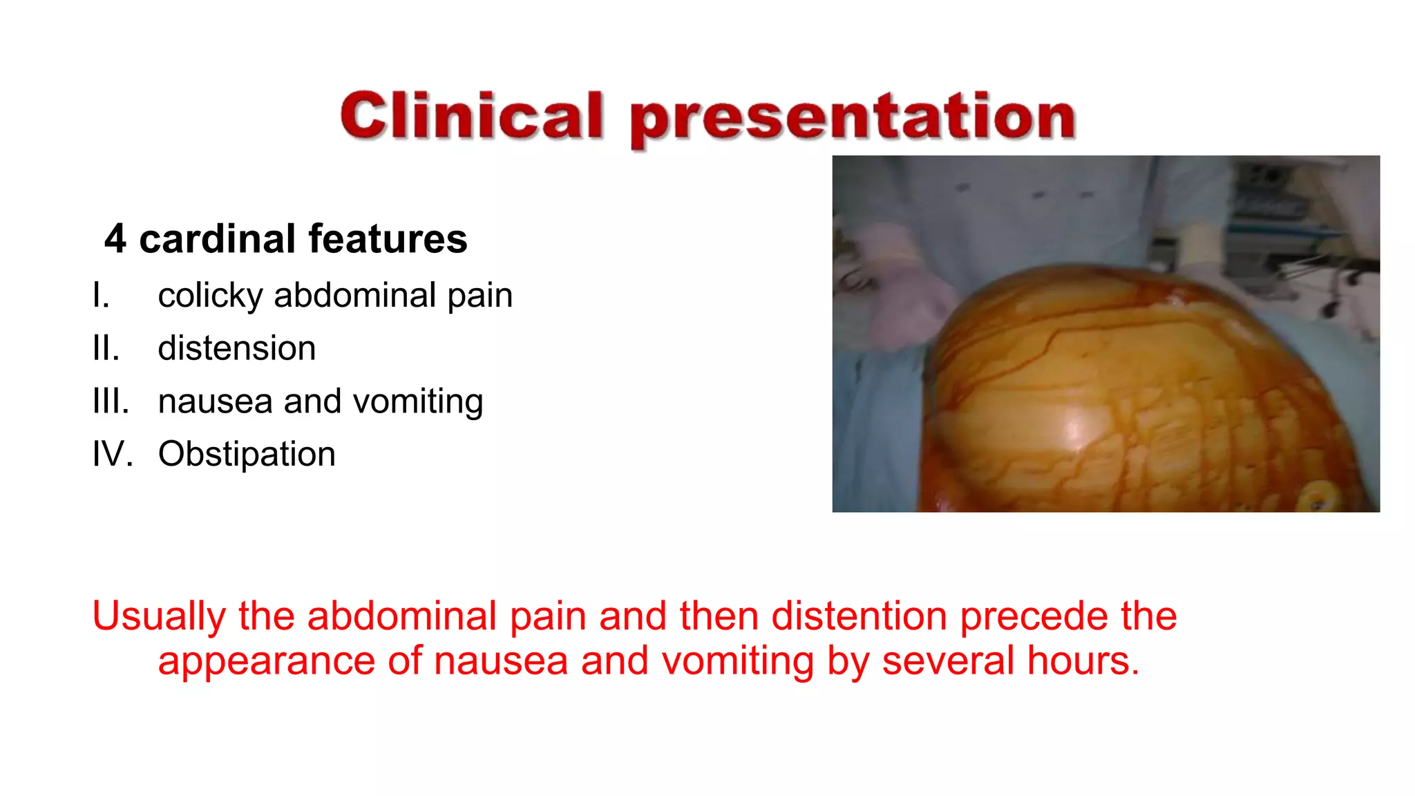 4 cardinal features
I. colicky abdominal pain
II. distension
III. nausea and vomiting
IV. Obstipation
Usually the abdominal pain and then distention precede the
appearance of nausea and vomiting by several hours.
 