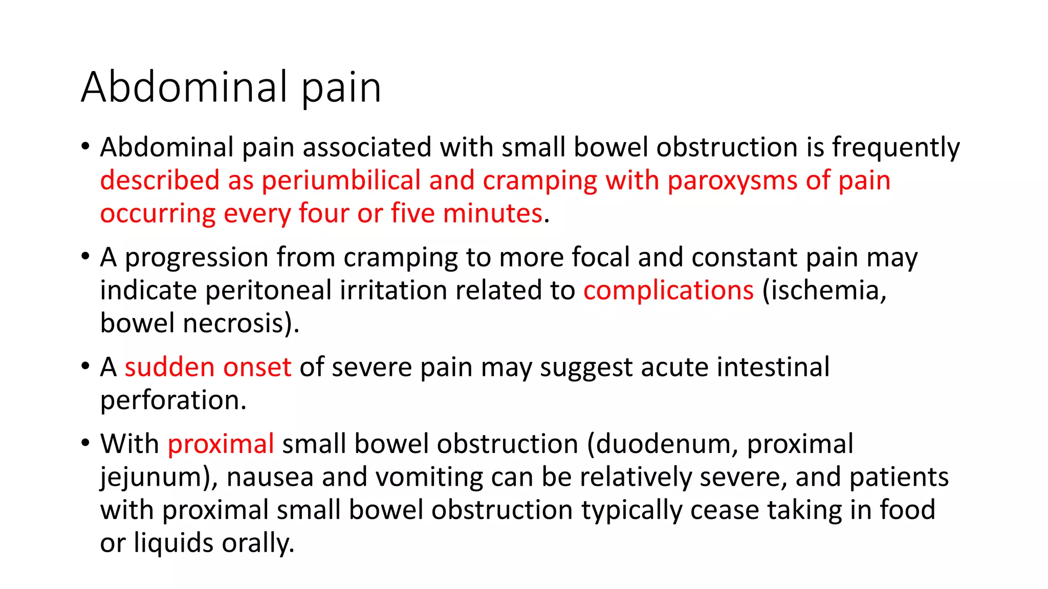 Abdominal pain
• Abdominal pain associated with small bowel obstruction is frequently
described as periumbilical and cramping with paroxysms of pain
occurring every four or five minutes.
• A progression from cramping to more focal and constant pain may
indicate peritoneal irritation related to complications (ischemia,
bowel necrosis).
• A sudden onset of severe pain may suggest acute intestinal
perforation.
• With proximal small bowel obstruction (duodenum, proximal
jejunum), nausea and vomiting can be relatively severe, and patients
with proximal small bowel obstruction typically cease taking in food
or liquids orally.
 