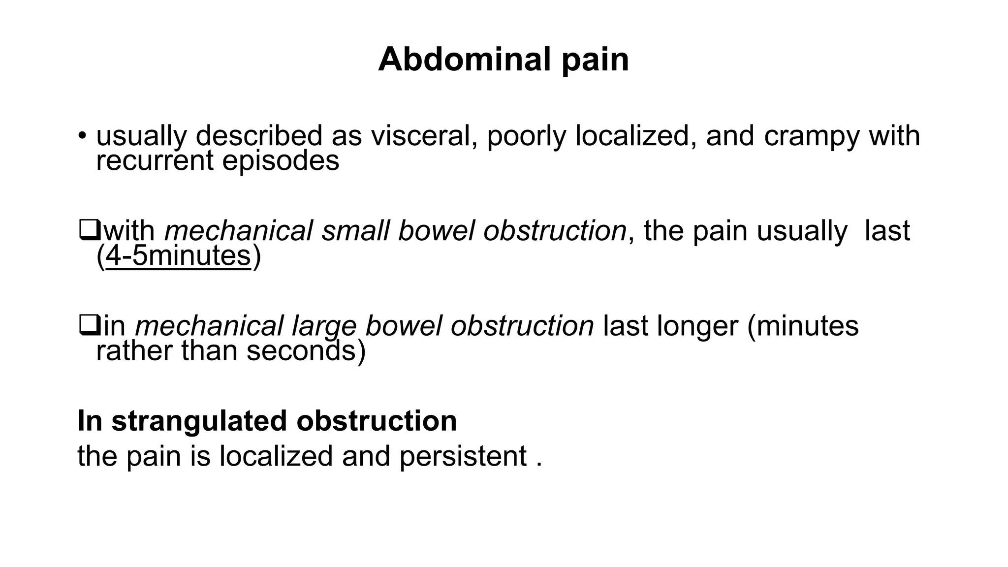 Abdominal pain
• usually described as visceral, poorly localized, and crampy with
recurrent episodes
with mechanical small bowel obstruction, the pain usually last
(4-5minutes)
in mechanical large bowel obstruction last longer (minutes
rather than seconds)
In strangulated obstruction
the pain is localized and persistent .
 