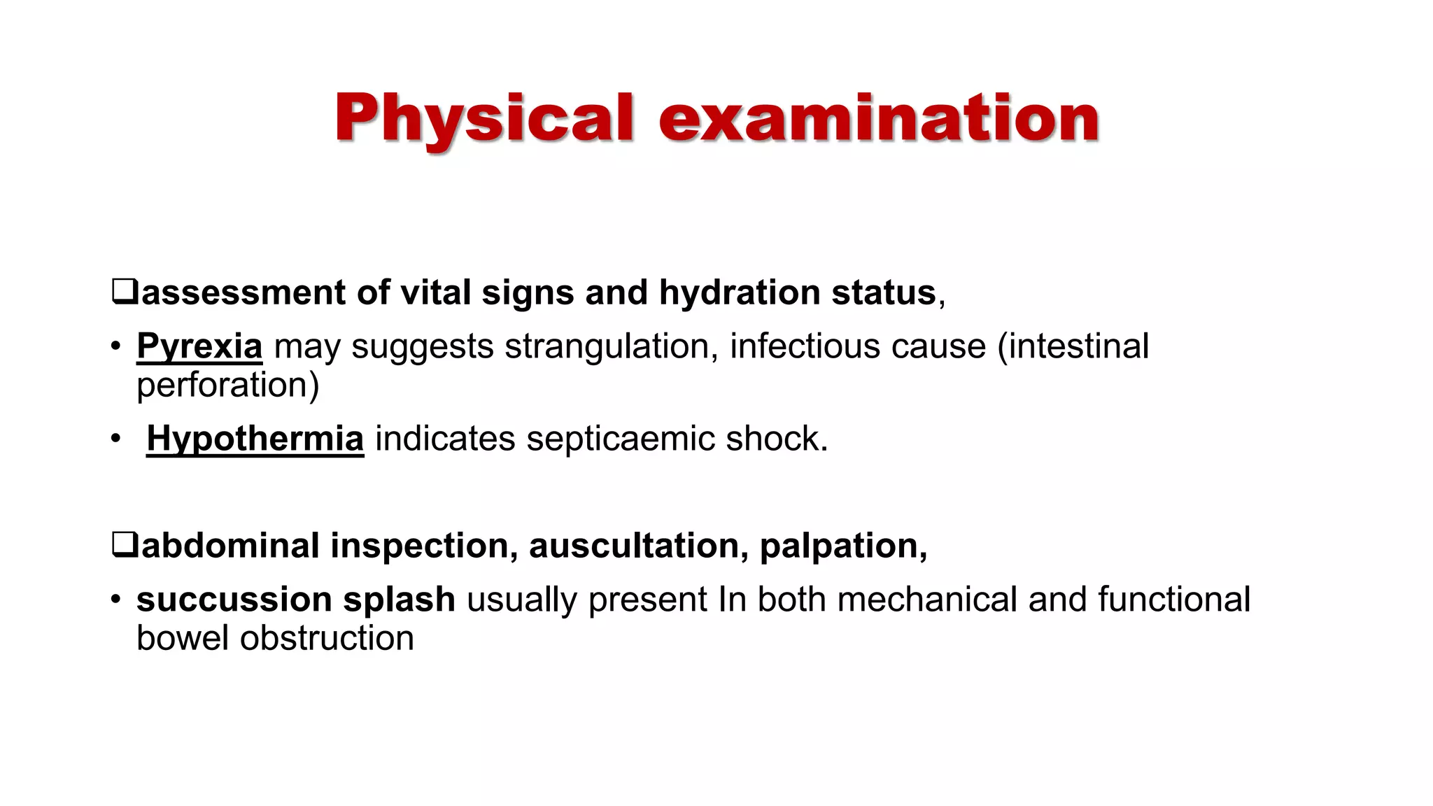 Physical examination
assessment of vital signs and hydration status,
• Pyrexia may suggests strangulation, infectious cause (intestinal
perforation)
• Hypothermia indicates septicaemic shock.
abdominal inspection, auscultation, palpation,
• succussion splash usually present In both mechanical and functional
bowel obstruction
 