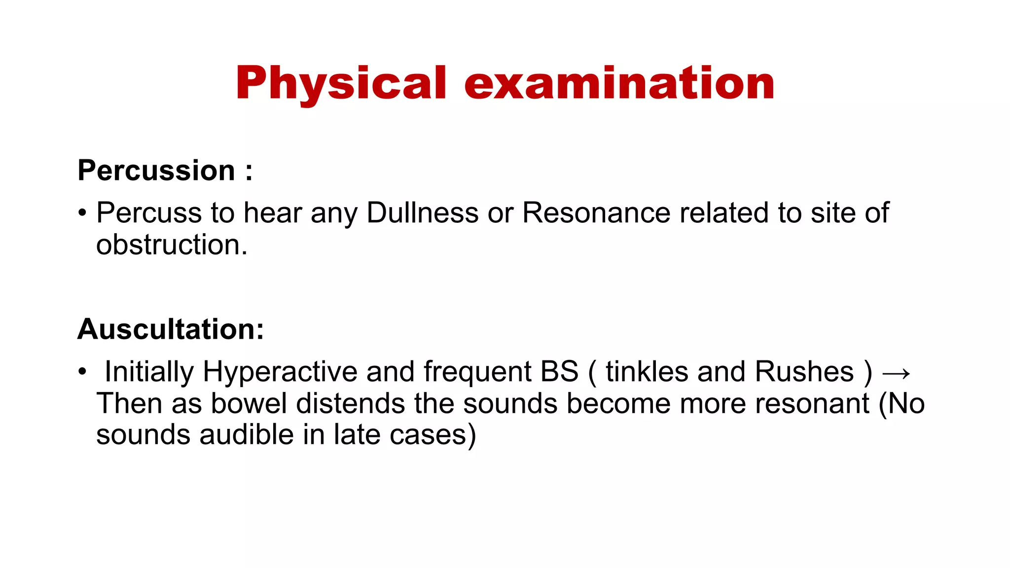 Physical examination
Percussion :
• Percuss to hear any Dullness or Resonance related to site of
obstruction.
Auscultation:
• Initially Hyperactive and frequent BS ( tinkles and Rushes ) →
Then as bowel distends the sounds become more resonant (No
sounds audible in late cases)
 