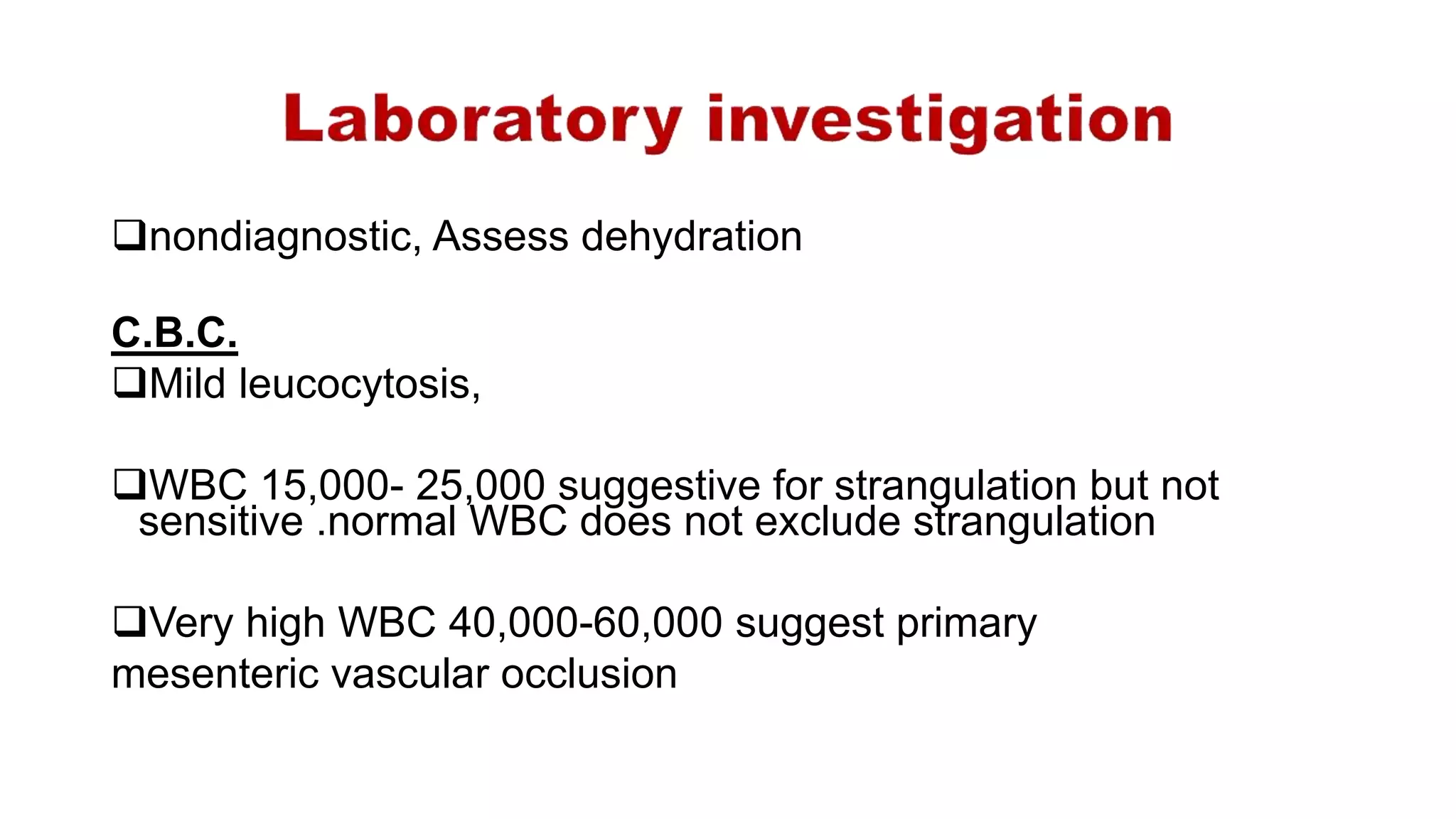 nondiagnostic, Assess dehydration
C.B.C.
Mild leucocytosis,
WBC 15,000- 25,000 suggestive for strangulation but not
sensitive .normal WBC does not exclude strangulation
Very high WBC 40,000-60,000 suggest primary
mesenteric vascular occlusion
 
