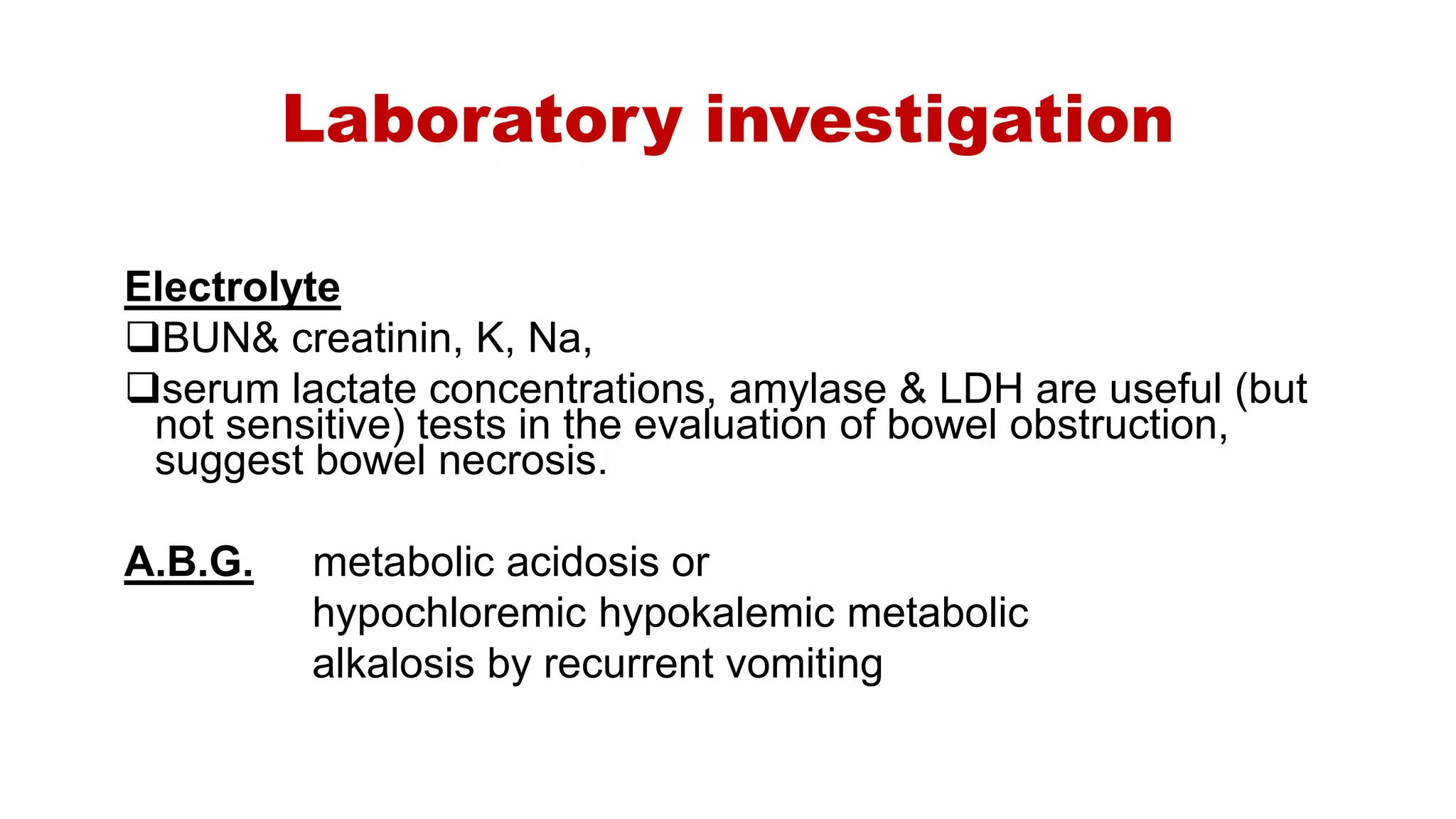 Laboratory investigation
Electrolyte
BUN& creatinin, K, Na,
serum lactate concentrations, amylase & LDH are useful (but
not sensitive) tests in the evaluation of bowel obstruction,
suggest bowel necrosis.
A.B.G. metabolic acidosis or
hypochloremic hypokalemic metabolic
alkalosis by recurrent vomiting
 