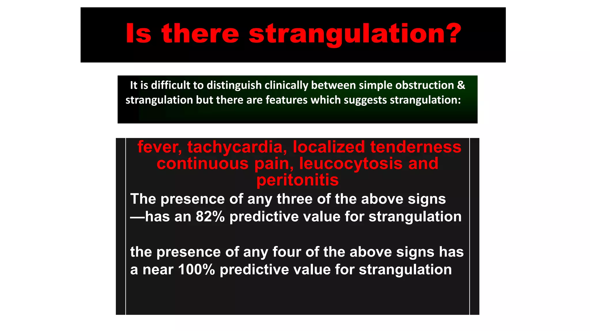 Is there strangulation?
fever, tachycardia, localized tenderness
continuous pain, leucocytosis and
peritonitis
The presence of any three of the above signs
—has an 82% predictive value for strangulation
the presence of any four of the above signs has
a near 100% predictive value for strangulation
It is difficult to distinguish clinically between simple obstruction &
strangulation but there are features which suggests strangulation:
 