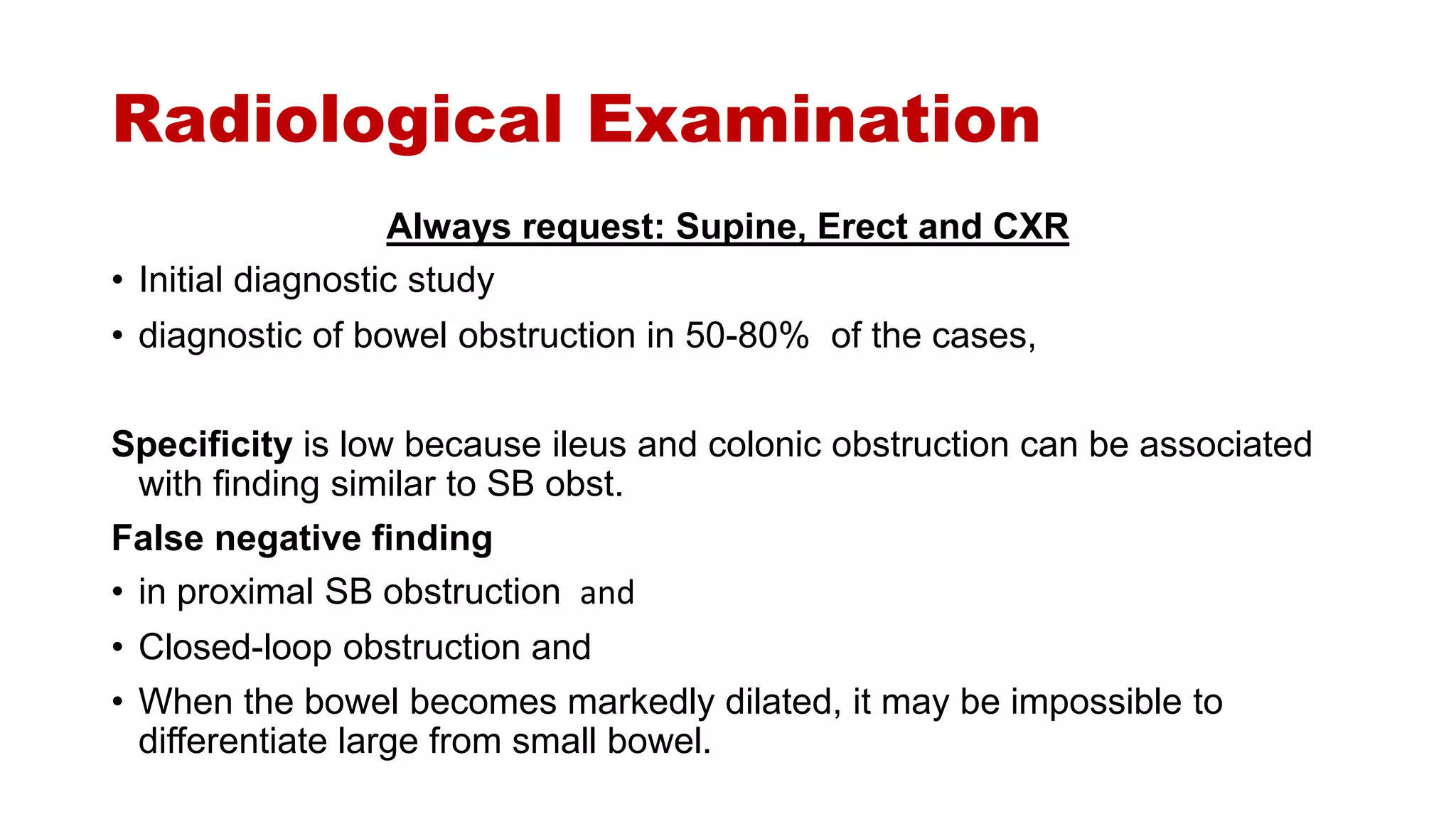 Radiological Examination
Always request: Supine, Erect and CXR
• Initial diagnostic study
• diagnostic of bowel obstruction in 50-80% of the cases,
Specificity is low because ileus and colonic obstruction can be associated
with finding similar to SB obst.
False negative finding
• in proximal SB obstruction and
• Closed-loop obstruction and
• When the bowel becomes markedly dilated, it may be impossible to
differentiate large from small bowel.
 
