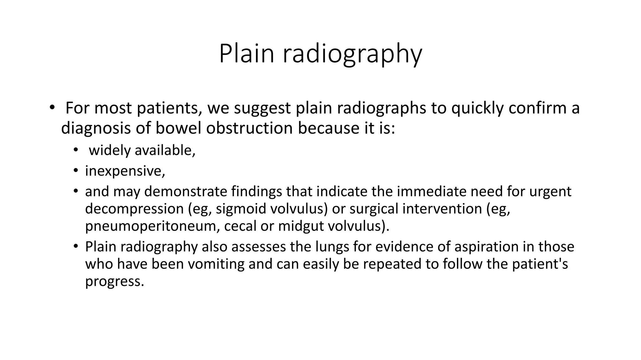 Plain radiography
• For most patients, we suggest plain radiographs to quickly confirm a
diagnosis of bowel obstruction because it is:
• widely available,
• inexpensive,
• and may demonstrate findings that indicate the immediate need for urgent
decompression (eg, sigmoid volvulus) or surgical intervention (eg,
pneumoperitoneum, cecal or midgut volvulus).
• Plain radiography also assesses the lungs for evidence of aspiration in those
who have been vomiting and can easily be repeated to follow the patient's
progress.
 