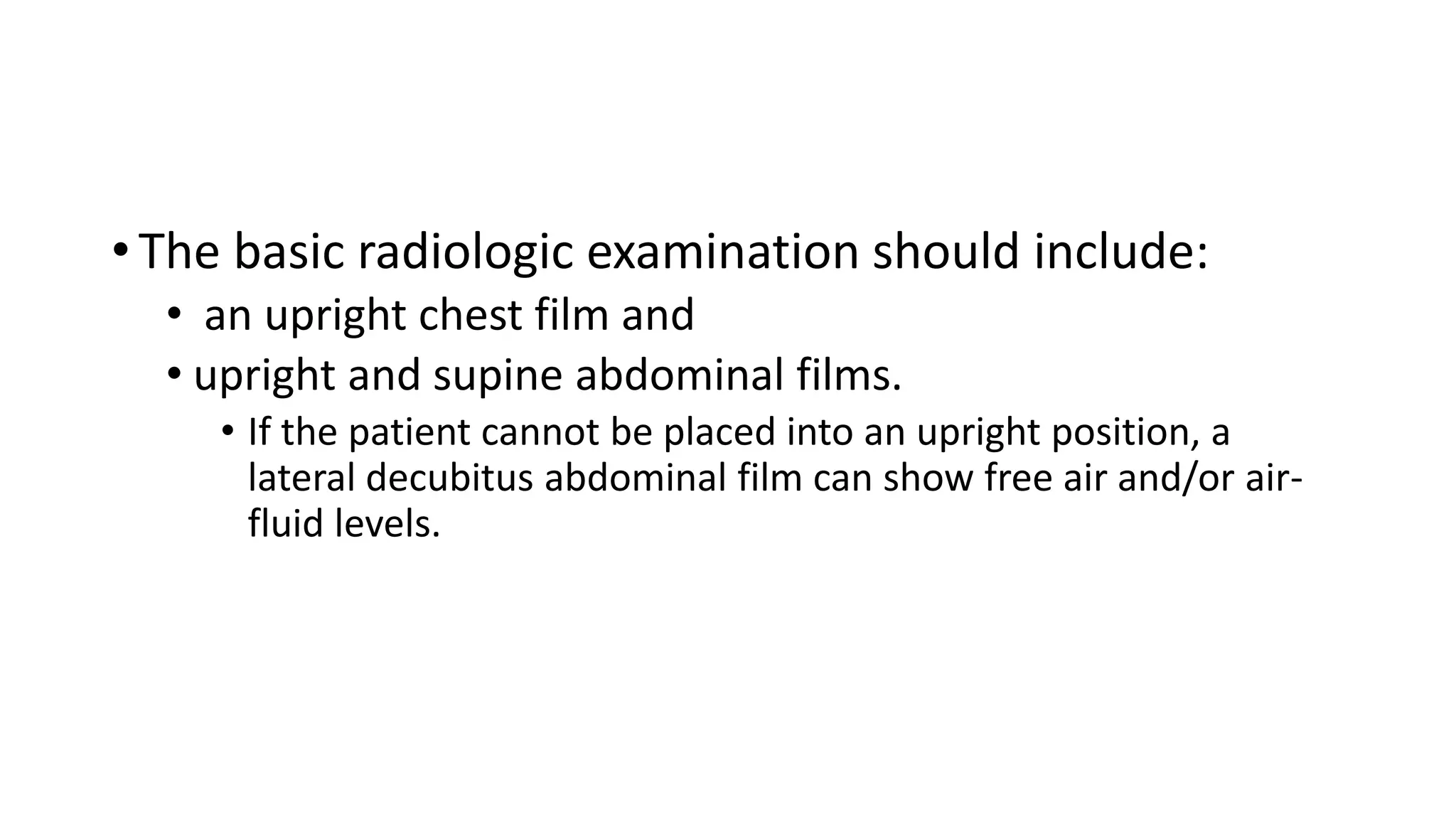• The basic radiologic examination should include:
• an upright chest film and
• upright and supine abdominal films.
• If the patient cannot be placed into an upright position, a
lateral decubitus abdominal film can show free air and/or air-
fluid levels.
 
