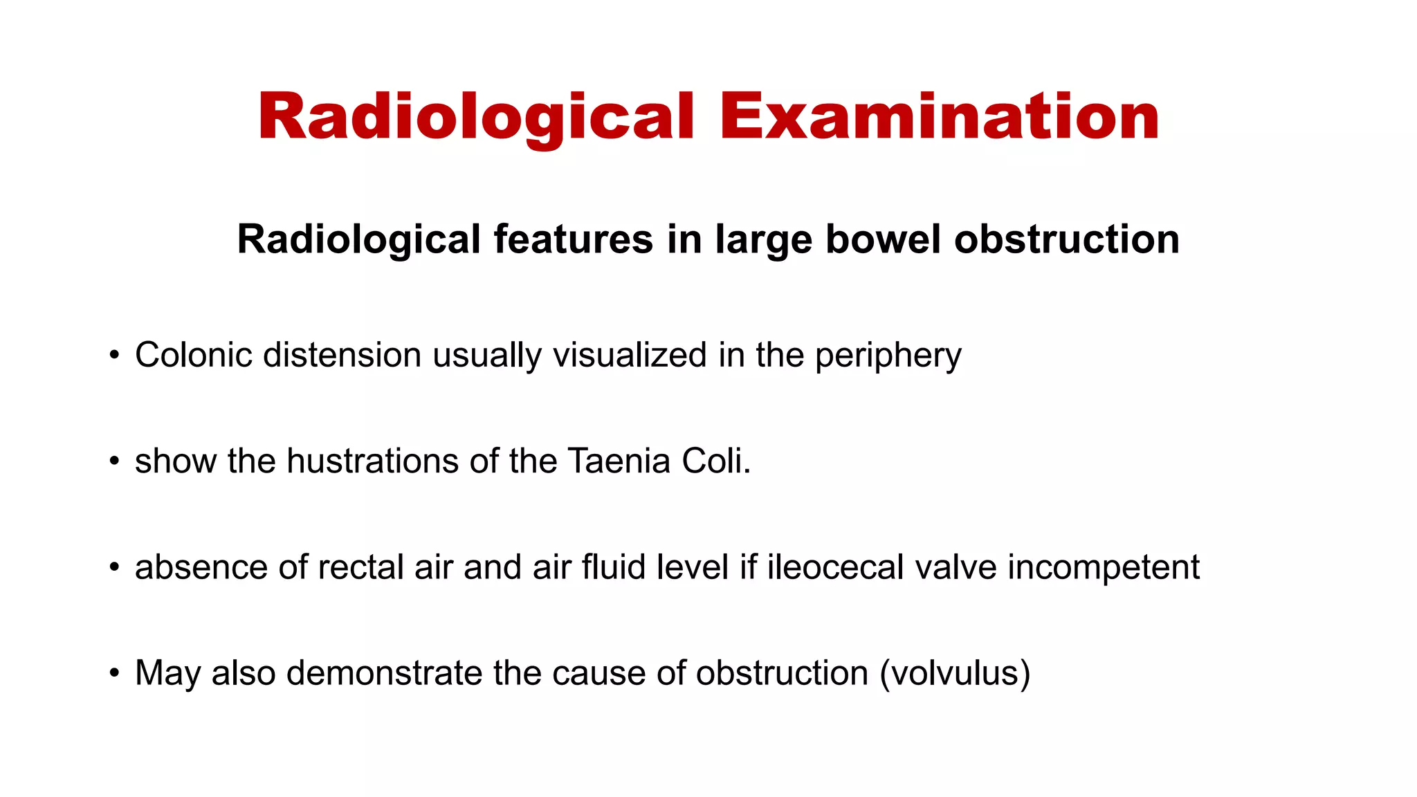 Radiological Examination
Radiological features in large bowel obstruction
• Colonic distension usually visualized in the periphery
• show the hustrations of the Taenia Coli.
• absence of rectal air and air fluid level if ileocecal valve incompetent
• May also demonstrate the cause of obstruction (volvulus)
 