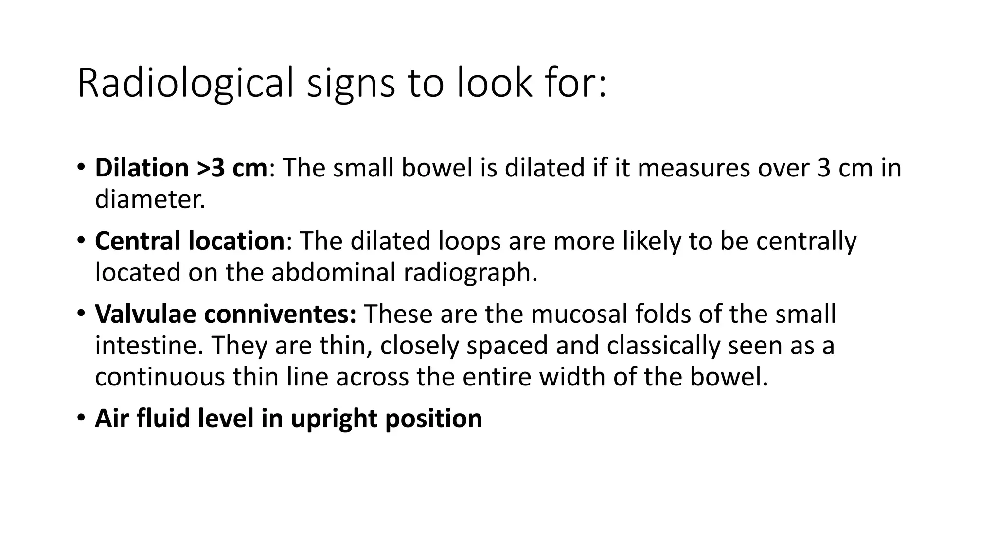 Radiological signs to look for:
• Dilation >3 cm: The small bowel is dilated if it measures over 3 cm in
diameter.
• Central location: The dilated loops are more likely to be centrally
located on the abdominal radiograph.
• Valvulae conniventes: These are the mucosal folds of the small
intestine. They are thin, closely spaced and classically seen as a
continuous thin line across the entire width of the bowel.
• Air fluid level in upright position
 
