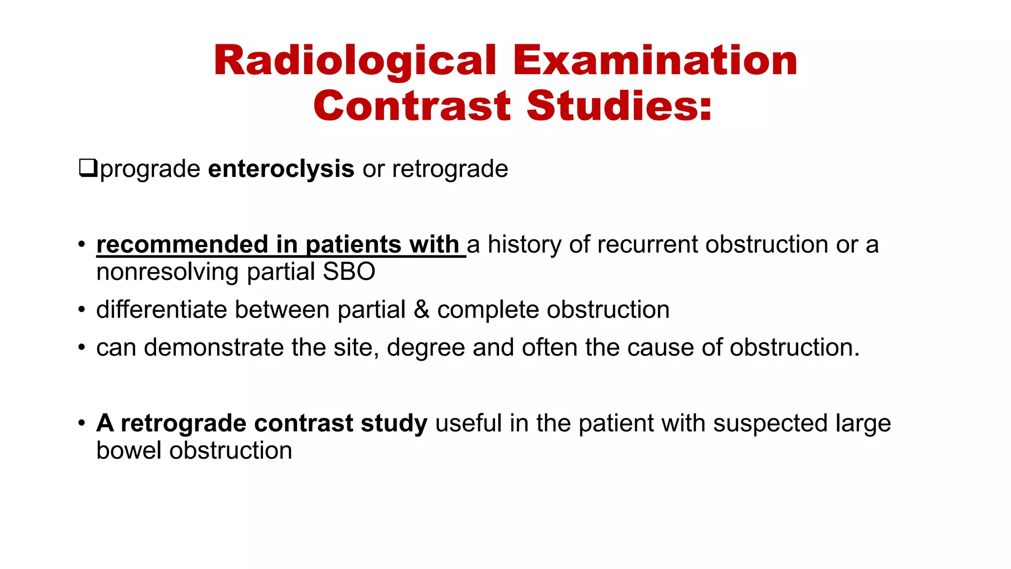 Radiological Examination
Contrast Studies:
prograde enteroclysis or retrograde
• recommended in patients with a history of recurrent obstruction or a
nonresolving partial SBO
• differentiate between partial & complete obstruction
• can demonstrate the site, degree and often the cause of obstruction.
• A retrograde contrast study useful in the patient with suspected large
bowel obstruction
 