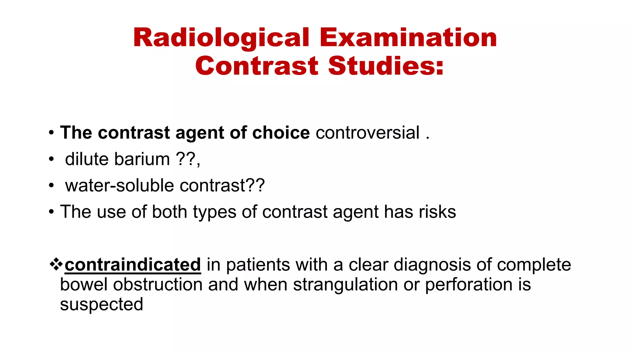Radiological Examination
Contrast Studies:
• The contrast agent of choice controversial .
• dilute barium ??,
• water-soluble contrast??
• The use of both types of contrast agent has risks
contraindicated in patients with a clear diagnosis of complete
bowel obstruction and when strangulation or perforation is
suspected
 