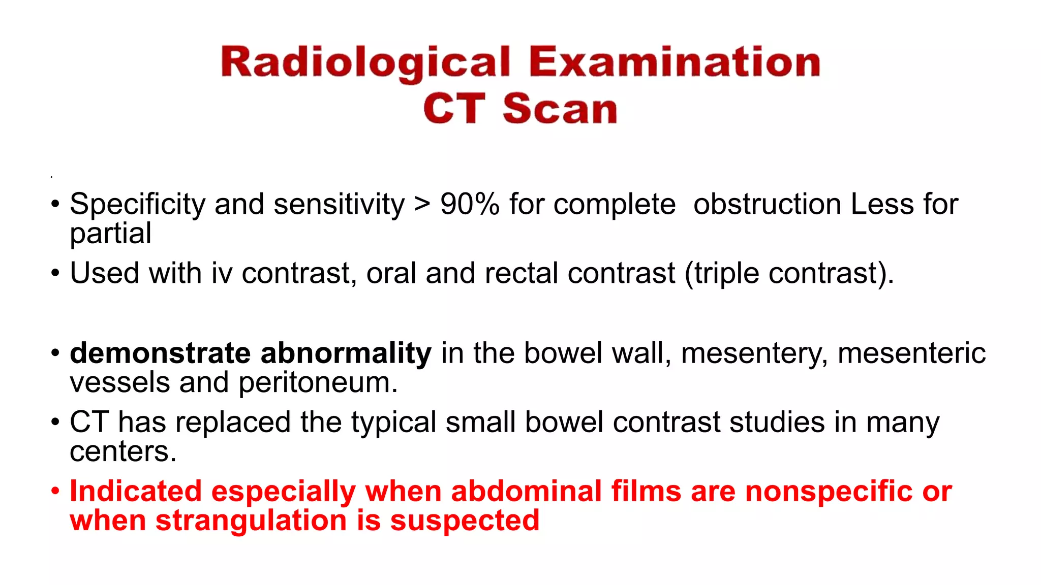 .
• Specificity and sensitivity > 90% for complete obstruction Less for
partial
• Used with iv contrast, oral and rectal contrast (triple contrast).
• demonstrate abnormality in the bowel wall, mesentery, mesenteric
vessels and peritoneum.
• CT has replaced the typical small bowel contrast studies in many
centers.
• Indicated especially when abdominal films are nonspecific or
when strangulation is suspected
 