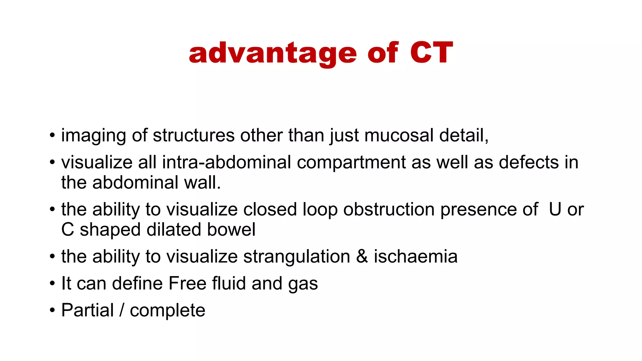 advantage of CT
• imaging of structures other than just mucosal detail,
• visualize all intra-abdominal compartment as well as defects in
the abdominal wall.
• the ability to visualize closed loop obstruction presence of U or
C shaped dilated bowel
• the ability to visualize strangulation & ischaemia
• It can define Free fluid and gas
• Partial / complete
 
