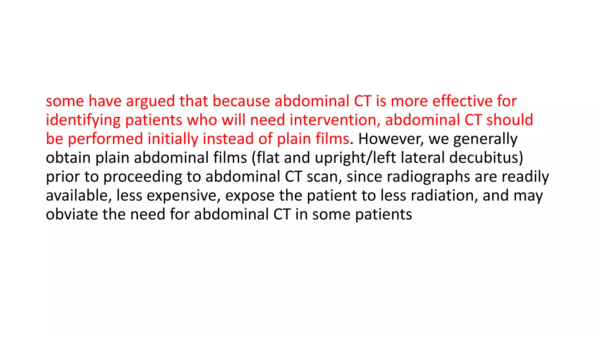 some have argued that because abdominal CT is more effective for
identifying patients who will need intervention, abdominal CT should
be performed initially instead of plain films. However, we generally
obtain plain abdominal films (flat and upright/left lateral decubitus)
prior to proceeding to abdominal CT scan, since radiographs are readily
available, less expensive, expose the patient to less radiation, and may
obviate the need for abdominal CT in some patients
 