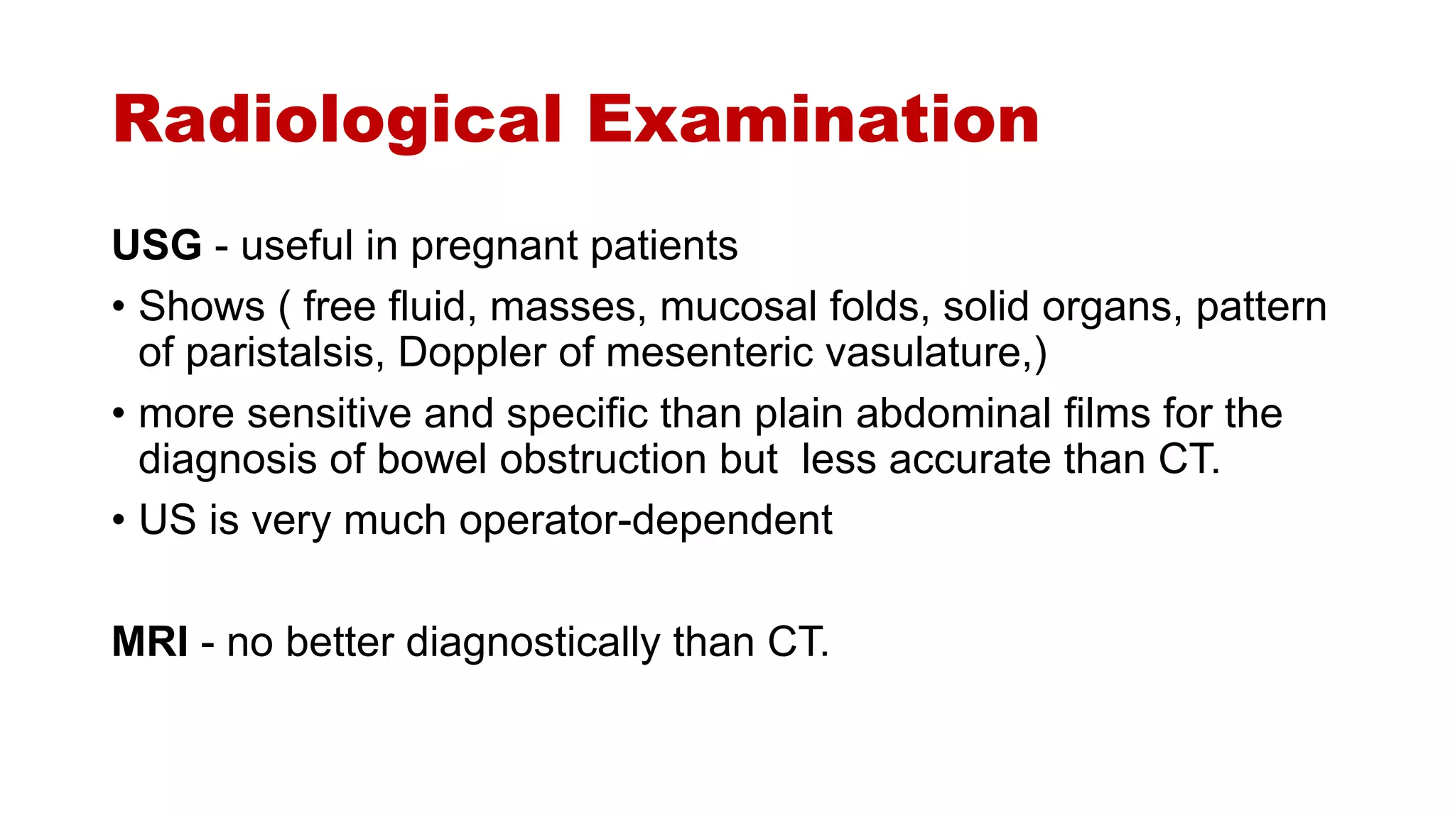 Radiological Examination
USG - useful in pregnant patients
• Shows ( free fluid, masses, mucosal folds, solid organs, pattern
of paristalsis, Doppler of mesenteric vasulature,)
• more sensitive and specific than plain abdominal films for the
diagnosis of bowel obstruction but less accurate than CT.
• US is very much operator-dependent
MRI - no better diagnostically than CT.
 
