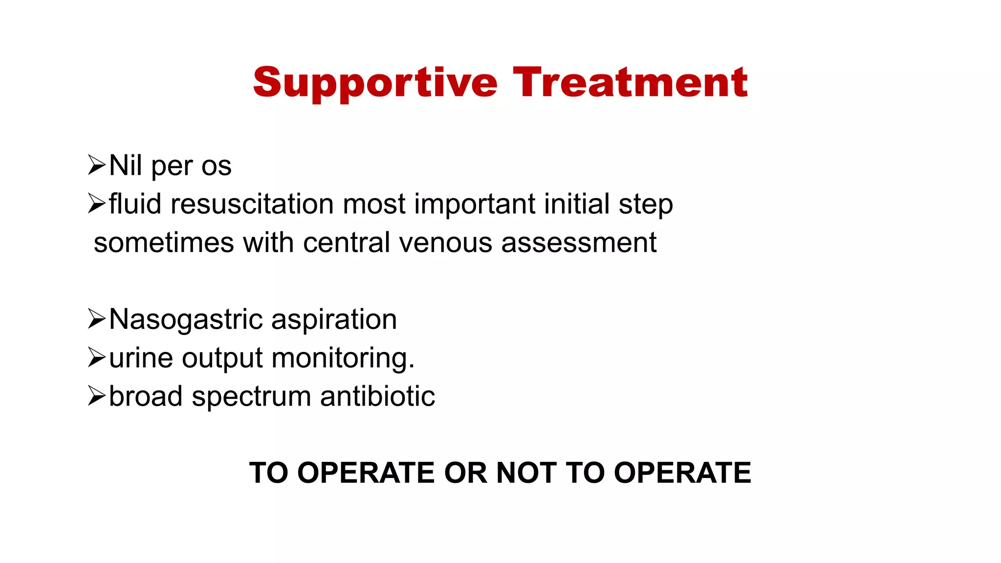 Supportive Treatment
Nil per os
fluid resuscitation most important initial step
sometimes with central venous assessment
Nasogastric aspiration
urine output monitoring.
broad spectrum antibiotic
TO OPERATE OR NOT TO OPERATE
 