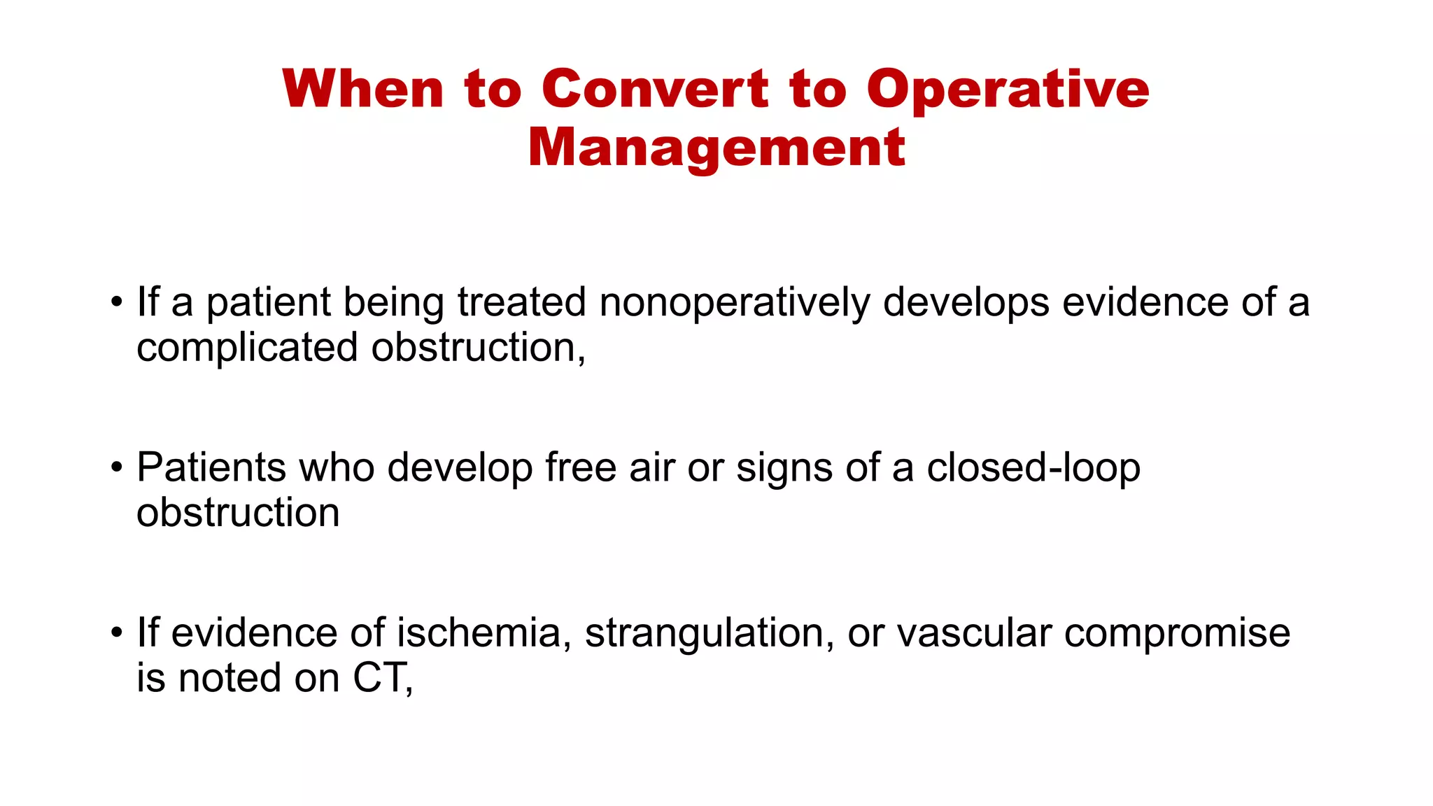 When to Convert to Operative
Management
• If a patient being treated nonoperatively develops evidence of a
complicated obstruction,
• Patients who develop free air or signs of a closed-loop
obstruction
• If evidence of ischemia, strangulation, or vascular compromise
is noted on CT,
 