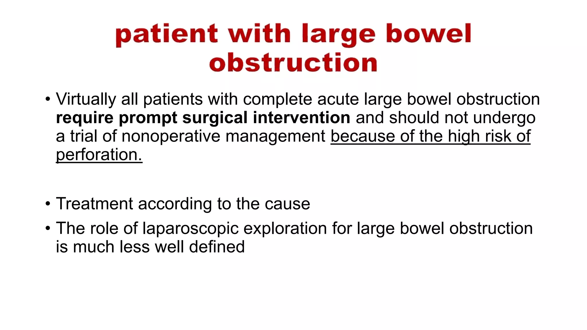 • Virtually all patients with complete acute large bowel obstruction
require prompt surgical intervention and should not undergo
a trial of nonoperative management because of the high risk of
perforation.
• Treatment according to the cause
• The role of laparoscopic exploration for large bowel obstruction
is much less well defined
 