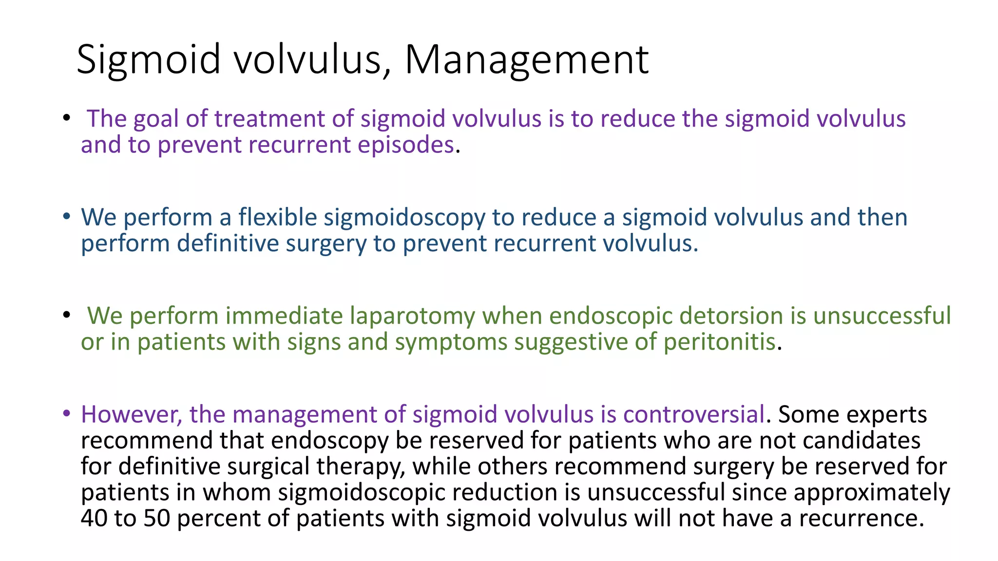 Sigmoid volvulus, Management
• The goal of treatment of sigmoid volvulus is to reduce the sigmoid volvulus
and to prevent recurrent episodes.
• We perform a flexible sigmoidoscopy to reduce a sigmoid volvulus and then
perform definitive surgery to prevent recurrent volvulus.
• We perform immediate laparotomy when endoscopic detorsion is unsuccessful
or in patients with signs and symptoms suggestive of peritonitis.
• However, the management of sigmoid volvulus is controversial. Some experts
recommend that endoscopy be reserved for patients who are not candidates
for definitive surgical therapy, while others recommend surgery be reserved for
patients in whom sigmoidoscopic reduction is unsuccessful since approximately
40 to 50 percent of patients with sigmoid volvulus will not have a recurrence.
 