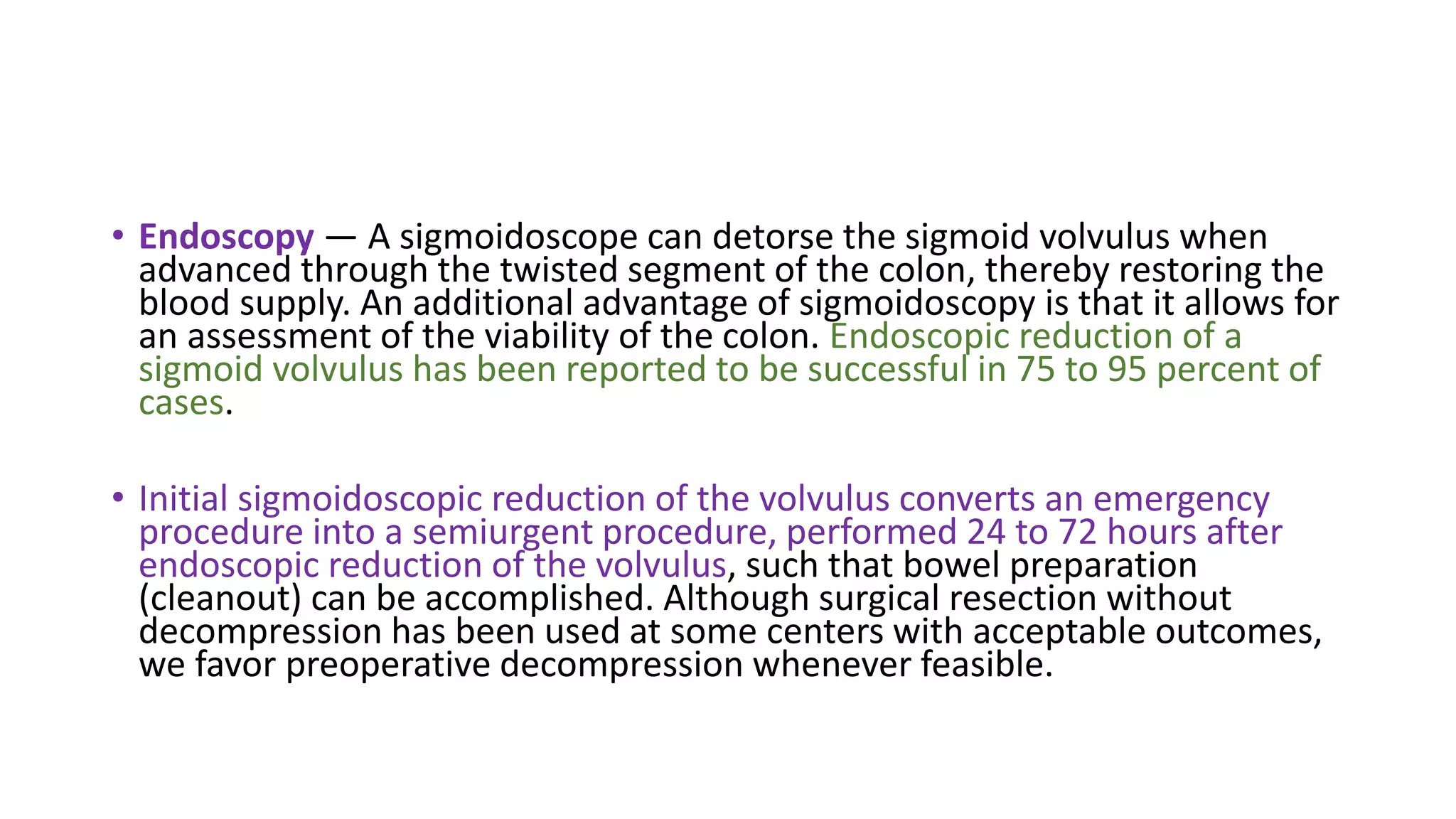 • Endoscopy — A sigmoidoscope can detorse the sigmoid volvulus when
advanced through the twisted segment of the colon, thereby restoring the
blood supply. An additional advantage of sigmoidoscopy is that it allows for
an assessment of the viability of the colon. Endoscopic reduction of a
sigmoid volvulus has been reported to be successful in 75 to 95 percent of
cases.
• Initial sigmoidoscopic reduction of the volvulus converts an emergency
procedure into a semiurgent procedure, performed 24 to 72 hours after
endoscopic reduction of the volvulus, such that bowel preparation
(cleanout) can be accomplished. Although surgical resection without
decompression has been used at some centers with acceptable outcomes,
we favor preoperative decompression whenever feasible.
 