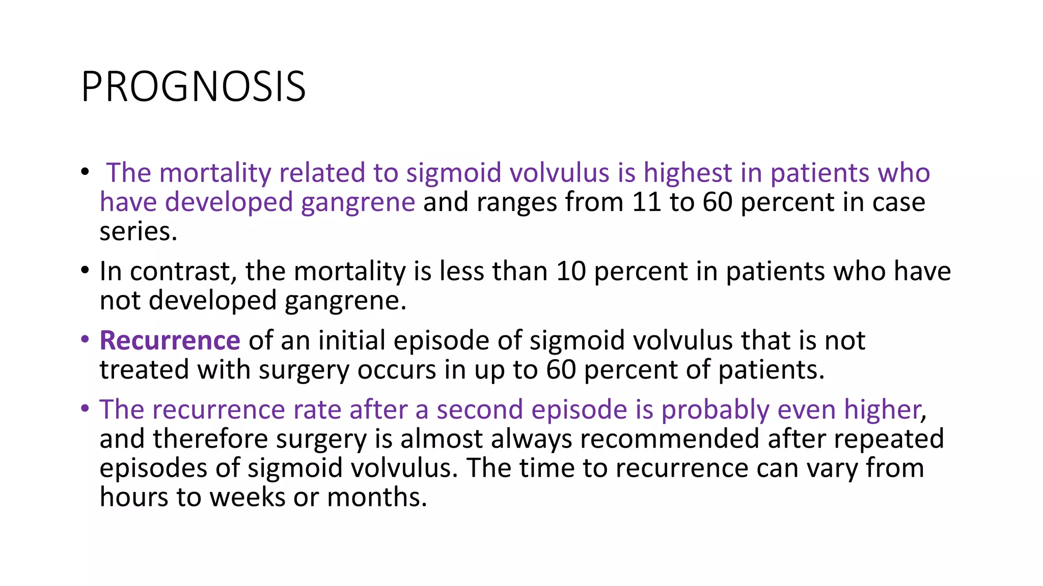 PROGNOSIS
• The mortality related to sigmoid volvulus is highest in patients who
have developed gangrene and ranges from 11 to 60 percent in case
series.
• In contrast, the mortality is less than 10 percent in patients who have
not developed gangrene.
• Recurrence of an initial episode of sigmoid volvulus that is not
treated with surgery occurs in up to 60 percent of patients.
• The recurrence rate after a second episode is probably even higher,
and therefore surgery is almost always recommended after repeated
episodes of sigmoid volvulus. The time to recurrence can vary from
hours to weeks or months.
 