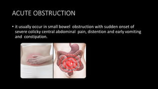 ACUTE OBSTRUCTION
• it usually occur in small bowel obstruction with sudden onset of
severe colicky central abdominal pain, distention and early vomiting
and constipation.
 