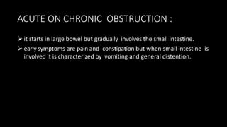 ACUTE ON CHRONIC OBSTRUCTION :
 it starts in large bowel but gradually involves the small intestine.
 early symptoms are pain and constipation but when small intestine is
involved it is characterized by vomiting and general distention.
 