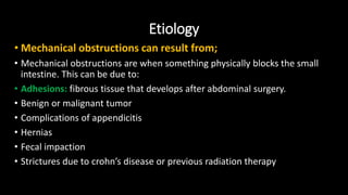 Etiology
• Mechanical obstructions can result from;
• Mechanical obstructions are when something physically blocks the small
intestine. This can be due to:
• Adhesions: fibrous tissue that develops after abdominal surgery.
• Benign or malignant tumor
• Complications of appendicitis
• Hernias
• Fecal impaction
• Strictures due to crohn’s disease or previous radiation therapy
 