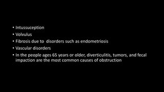 • Intussuception
• Volvulus
• Fibrosis due to disorders such as endometriosis
• Vascular disorders
• In the people ages 65 years or older, diverticulitis, tumors, and fecal
impaction are the most common causes of obstruction
 