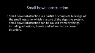 Small bowel obstruction
• Small bowel obstruction is a partial or complete blockage of
the small intestine, which is a part of the digestive system.
Small bowel obstruction can be caused by many things,
including adhesions, hernia and inflammatory bowel
disorders.
 