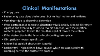 Clinical Manifestations;
• Crampy pain
• Patient may pass blood and mucus , but no fecal matter and no flatus
• Vomiting – due to abdominal distention
• If the obstruction is complete, peristaltic waves initially become extremely
vigorous and eventually assume a reverse direction, with the intestinal
contents propelled toward the mouth instead of toward the rectum.
• If the obstruction in the ileum – fecal vomiting takes place
• Obstipation – no passage of stool
• Ribbon like stools if obstruction is partial
• Borborygmi – high pitched bowel sounds which are associated with
cramping early in the obstructive process
 