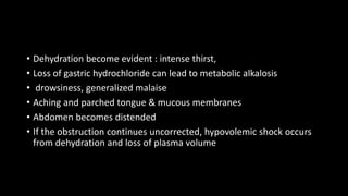 • Dehydration become evident : intense thirst,
• Loss of gastric hydrochloride can lead to metabolic alkalosis
• drowsiness, generalized malaise
• Aching and parched tongue & mucous membranes
• Abdomen becomes distended
• If the obstruction continues uncorrected, hypovolemic shock occurs
from dehydration and loss of plasma volume
 