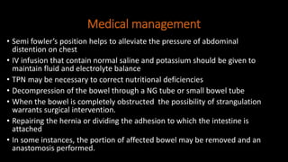 Medical management
• Semi fowler’s position helps to alleviate the pressure of abdominal
distention on chest
• IV infusion that contain normal saline and potassium should be given to
maintain fluid and electrolyte balance
• TPN may be necessary to correct nutritional deficiencies
• Decompression of the bowel through a NG tube or small bowel tube
• When the bowel is completely obstructed the possibility of strangulation
warrants surgical intervention.
• Repairing the hernia or dividing the adhesion to which the intestine is
attached
• In some instances, the portion of affected bowel may be removed and an
anastomosis performed.
 