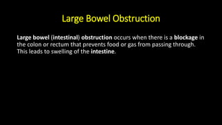 Large Bowel Obstruction
Large bowel (intestinal) obstruction occurs when there is a blockage in
the colon or rectum that prevents food or gas from passing through.
This leads to swelling of the intestine.
 