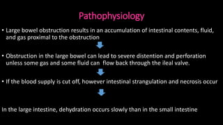 Pathophysiology
• Large bowel obstruction results in an accumulation of intestinal contents, fluid,
and gas proximal to the obstruction
• Obstruction in the large bowel can lead to severe distention and perforation
unless some gas and some fluid can flow back through the ileal valve.
• If the blood supply is cut off, however intestinal strangulation and necrosis occur
In the large intestine, dehydration occurs slowly than in the small intestine
 