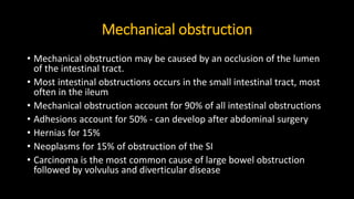 Mechanical obstruction
• Mechanical obstruction may be caused by an occlusion of the lumen
of the intestinal tract.
• Most intestinal obstructions occurs in the small intestinal tract, most
often in the ileum
• Mechanical obstruction account for 90% of all intestinal obstructions
• Adhesions account for 50% - can develop after abdominal surgery
• Hernias for 15%
• Neoplasms for 15% of obstruction of the SI
• Carcinoma is the most common cause of large bowel obstruction
followed by volvulus and diverticular disease
 