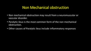 Non Mechanical obstruction
• Non mechanical obstruction may result from a neuromuscular or
vascular disorder.
• Paralytic ileus is the most common form of the non mechanical
obstruction.
• Other causes of Paralytic ileus include inflammatory responses
 