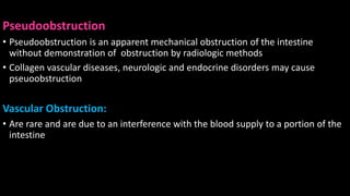 Pseudoobstruction
• Pseudoobstruction is an apparent mechanical obstruction of the intestine
without demonstration of obstruction by radiologic methods
• Collagen vascular diseases, neurologic and endocrine disorders may cause
pseuoobstruction
Vascular Obstruction:
• Are rare and are due to an interference with the blood supply to a portion of the
intestine
 