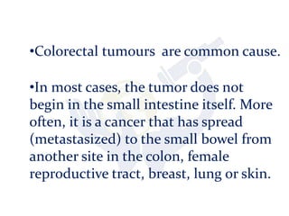 •Colorectal tumours are common cause.
•In most cases, the tumor does not
begin in the small intestine itself. More
often, it is a cancer that has spread
(metastasized) to the small bowel from
another site in the colon, female
reproductive tract, breast, lung or skin.
 