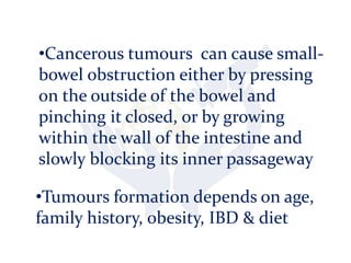 •Tumours formation depends on age,
family history, obesity, IBD & diet
•Cancerous tumours can cause small-
bowel obstruction either by pressing
on the outside of the bowel and
pinching it closed, or by growing
within the wall of the intestine and
slowly blocking its inner passageway
 
