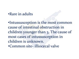•Rare in adults
•Intussusception is the most common
cause of intestinal obstruction in
children younger than 3. The cause of
most cases of intussusception in
children is unknown.
•Common site- illiocecal valve
 