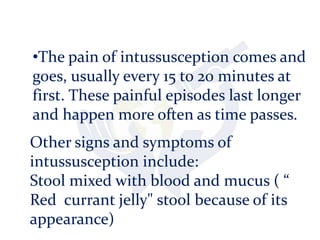 •The pain of intussusception comes and
goes, usually every 15 to 20 minutes at
first. These painful episodes last longer
and happen more often as time passes.
Other signs and symptoms of
intussusception include:
Stool mixed with blood and mucus ( “
Red currant jelly" stool because of its
appearance)
 