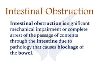Intestinal Obstruction
Intestinal obstruction is significant
mechanical impairment or complete
arrest of the passage of contents
through the intestine due to
pathology that causes blockage of
the bowel.
 