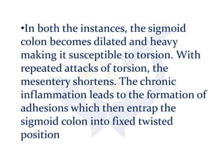 •In both the instances, the sigmoid
colon becomes dilated and heavy
making it susceptible to torsion. With
repeated attacks of torsion, the
mesentery shortens. The chronic
inflammation leads to the formation of
adhesions which then entrap the
sigmoid colon into fixed twisted
position
 