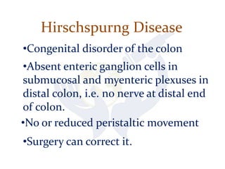 Hirschspurng Disease
•Congenital disorder of the colon
•Absent enteric ganglion cells in
submucosal and myenteric plexuses in
distal colon, i.e. no nerve at distal end
of colon.
•No or reduced peristaltic movement
•Surgery can correct it.
 