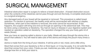 SURGICAL MANAGEMENT
Intestinal obstruction repair is surgery to relieve a bowel obstruction . A bowel obstruction occurs
when the contents of the intestines cannot pass through and exit the body. A complete obstruction
is a surgical emergency.
Any damaged parts of your bowel will be repaired or removed. This procedure is called bowel
resection. If a section is removed, the healthy ends will be reconnected with stitches or staples.
Sometimes, when part of the intestine is removed, the ends cannot be reconnected. If this
happens, the surgeon will bring one end out through an opening in the abdominal wall. This may
be done using a colostomy or ileostomy. You had an injury or disease in your digestive system and
needed an operation called an ileostomy. The operation changed the way your body gets rid of
waste (feces).
Now you have an opening called a stoma in your belly. Waste will pass through the stoma into a
pouch that collects it. You will need to take care of the stoma and empty the pouch many times a
day.
stoma is made from the lining of your intestine. It will be pink or red, moist, and a little shiny.
Stool that comes from your ileostomy is thin or thick liquid, or it may be pasty. It is not solid like the
stool that comes from your colon. Foods you eat, medicines you take, and other things may
change how thin or thick your stool is.
 