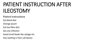 PATIENT INSTRUCTION AFTER
ILEOSTOMY
Patient Instructions
Eat bland diet
Change pouch
Eat low fibre diet
See any infection
Avoid smell foods like cabage etc
Any swelling is their call doctor
 
