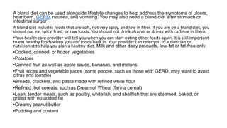 A bland diet can be used alongside lifestyle changes to help address the symptoms of ulcers,
heartburn, GERD, nausea, and vomiting. You may also need a bland diet after stomach or
intestinal surger
A bland diet includes foods that are soft, not very spicy, and low in fiber. If you are on a bland diet, you
should not eat spicy, fried, or raw foods. You should not drink alcohol or drinks with caffeine in them.
•Your health care provider will tell you when you can start eating other foods again. It is still important
to eat healthy foods when you add foods back in. Your provider can refer you to a dietitian or
nutritionist to help you plan a healthy diet. Milk and other dairy products, low-fat or fat-free only
•Cooked, canned, or frozen vegetables
•Potatoes
•Canned fruit as well as apple sauce, bananas, and melons
•Fruit juices and vegetable juices (some people, such as those with GERD, may want to avoid
citrus and tomato)
•Breads, crackers, and pasta made with refined white flour
•Refined, hot cereals, such as Cream of Wheat (farina cereal)
•Lean, tender meats, such as poultry, whitefish, and shellfish that are steamed, baked, or
grilled with no added fat
•Creamy peanut butter
•Pudding and custard
 