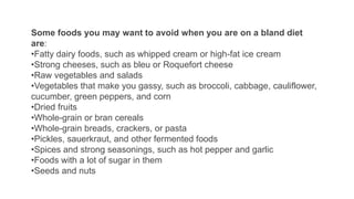 Some foods you may want to avoid when you are on a bland diet
are:
•Fatty dairy foods, such as whipped cream or high-fat ice cream
•Strong cheeses, such as bleu or Roquefort cheese
•Raw vegetables and salads
•Vegetables that make you gassy, such as broccoli, cabbage, cauliflower,
cucumber, green peppers, and corn
•Dried fruits
•Whole-grain or bran cereals
•Whole-grain breads, crackers, or pasta
•Pickles, sauerkraut, and other fermented foods
•Spices and strong seasonings, such as hot pepper and garlic
•Foods with a lot of sugar in them
•Seeds and nuts
 